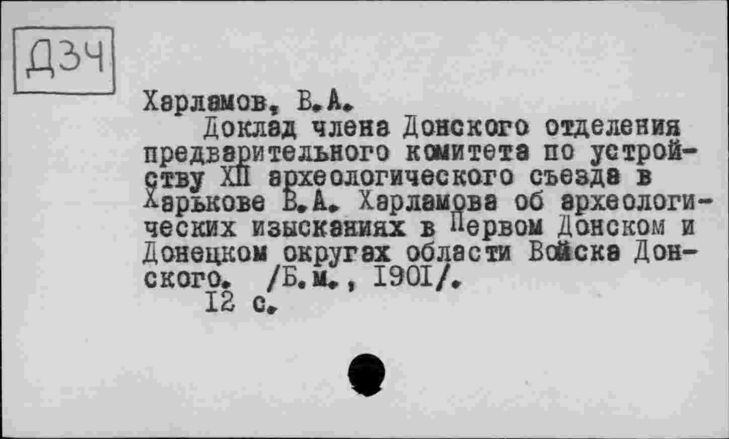 ﻿Дзч
Харламов, В. А.
Доклад члена Донского отделения предварительного комитета по устройству ХП археологического съезда в Харькове В. А. Харламова об археологических изысканиях в Первом Донском и Донецком округах области Войска Донского. /Б.м., 1901/.
12 с.